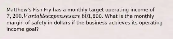 ​Matthew's Fish Fry has a monthly target operating income of​ 7,200. Variable expenses are​ 60% of sales and monthly fixed expenses are​1,800. What is the monthly margin of safety in dollars if the business achieves its operating income​ goal?