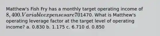 Matthew's Fish Fry has a monthly target operating income of 8,400. Variable expenses are 70% of sales and monthly fixed expenses are1470. What is Matthew's operating leverage factor at the target level of operating income? a. 0.830 b. 1.175 c. 6.710 d. 0.850