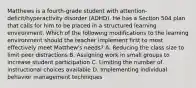 Matthews is a fourth-grade student with attention-deficit/hyperactivity disorder (ADHD). He has a Section 504 plan that calls for him to be placed in a structured learning environment. Which of the following modifications to the learning environment should the teacher implement first to most effectively meet Matthew's needs? A. Reducing the class size to limit peer distractions B. Assigning work in small groups to increase student participation C. Limiting the number of instructional choices available D. Implementing individual behavior management techniques