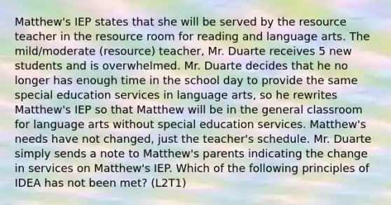 Matthew's IEP states that she will be served by the resource teacher in the resource room for reading and language arts. The mild/moderate (resource) teacher, Mr. Duarte receives 5 new students and is overwhelmed. Mr. Duarte decides that he no longer has enough time in the school day to provide the same special education services in language arts, so he rewrites Matthew's IEP so that Matthew will be in the general classroom for language arts without special education services. Matthew's needs have not changed, just the teacher's schedule. Mr. Duarte simply sends a note to Matthew's parents indicating the change in services on Matthew's IEP. Which of the following principles of IDEA has not been met? (L2T1)