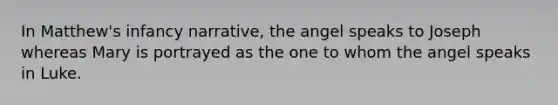 In Matthew's infancy narrative, the angel speaks to Joseph whereas Mary is portrayed as the one to whom the angel speaks in Luke.