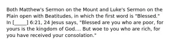 Both Matthew's Sermon on the Mount and Luke's Sermon on the Plain open with Beatitudes, in which the first word is "Blessed." In [_____] 6:21, 24 Jesus says, "Blessed are you who are poor, for yours is the kingdom of God.... But woe to you who are rich, for you have received your consolation."