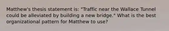 Matthew's thesis statement is: "Traffic near the Wallace Tunnel could be alleviated by building a new bridge." What is the best organizational pattern for Matthew to use?