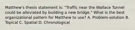 Matthew's thesis statement is: "Traffic near the Wallace Tunnel could be alleviated by building a new bridge." What is the best organizational pattern for Matthew to use? A. Problem-solution B. Topical C. Spatial D. Chronological