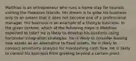 Matthias is an entrepreneur who runs a home stay for tourists visiting the Hawaiian Islands. His dream is to grow his business only to an extent that it does not become one of a professional manager. His business is an example of a lifestyle business. In the given context, which of the following steps is Matthias expected to take? He is likely to develop his business using horizontal integration strategies. He is likely to consider leasing new assets as an alternative to fixed assets. He is likely to conduct sensitivity analysis for maintaining cash flow. He is likely to control his business from growing beyond a certain point.