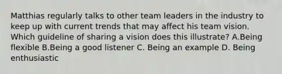 Matthias regularly talks to other team leaders in the industry to keep up with current trends that may affect his team vision. Which guideline of sharing a vision does this illustrate? A.Being flexible B.Being a good listener C. Being an example D. Being enthusiastic