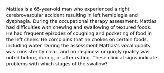 Mattias is a 65-year-old man who experienced a right cerebrovascular accident resulting in left hemiplegia and dysphagia. During the occupational therapy assessment, Mattias had difficulties with chewing and swallowing of textured foods. He had frequent episodes of coughing and pocketing of food in the left cheek. He complains that he chokes on certain foods, including water. During the assessment Mattias's vocal quality was consistently clear, and no raspiness or gurgly quality was noted before, during, or after eating. These clinical signs indicate problems with which stages of the swallow?