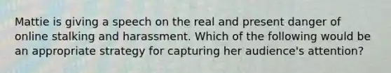 Mattie is giving a speech on the real and present danger of online stalking and harassment. Which of the following would be an appropriate strategy for capturing her audience's attention?