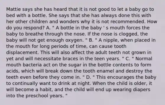 Mattie says she has heard that it is not good to let a baby go to bed with a bottle. She says that she has always done this with her other children and wonders why it is not recommended. How do you respond? A. " A bottle in the baby ' s mouth forces the baby to breathe through the nose. If the nose is clogged, the baby will not get enough oxygen. " B. " A nipple, when placed in <a href='https://www.questionai.com/knowledge/krBoWYDU6j-the-mouth' class='anchor-knowledge'>the mouth</a> for long periods of time, can cause tooth displacement. This will also affect the adult teeth not grown in yet and will necessitate braces in the teen years. " C. " Normal mouth bacteria act on the sugar in the bottle contents to form acids, which will break down the tooth enamel and destroy the teeth even before they come in. " D. " This encourages the baby to continually want to drink at night. When the child is older, it will become a habit, and the child will end up wearing diapers into the preschool years. "