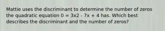 Mattie uses the discriminant to determine the number of zeros the quadratic equation 0 = 3x2 - 7x + 4 has. Which best describes the discriminant and the number of zeros?