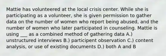 Mattie has volunteered at the local crisis center. While she is participating as a volunteer, she is given permission to gather data on the number of women who report being abused, and the number of women who later participated in counseling. Mattie is using ___ as a combined method of gathering data A.) unstructured interviews B.) participent observation C.) content analysis, or use of existing documents D.) both A and B