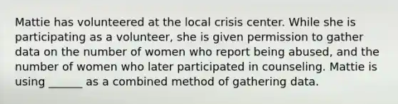 Mattie has volunteered at the local crisis center. While she is participating as a volunteer, she is given permission to gather data on the number of women who report being abused, and the number of women who later participated in counseling. Mattie is using ______ as a combined method of gathering data.