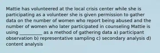 Mattie has volunteered at the local crisis center while she is participating as a volunteer she is given permission to gather data on the number of women who report being abused and the number of women who later participated in counseling Mattie is using __________ as a method of gathering data a) participant observation b) representative sampling c) secondary analysis d) content analysis