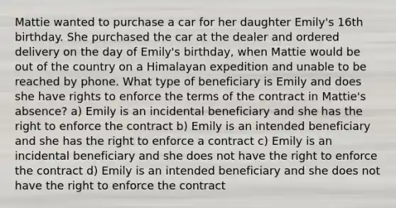 Mattie wanted to purchase a car for her daughter Emily's 16th birthday. She purchased the car at the dealer and ordered delivery on the day of Emily's birthday, when Mattie would be out of the country on a Himalayan expedition and unable to be reached by phone. What type of beneficiary is Emily and does she have rights to enforce the terms of the contract in Mattie's absence? a) Emily is an incidental beneficiary and she has the right to enforce the contract b) Emily is an intended beneficiary and she has the right to enforce a contract c) Emily is an incidental beneficiary and she does not have the right to enforce the contract d) Emily is an intended beneficiary and she does not have the right to enforce the contract