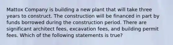 Mattox Company is building a new plant that will take three years to construct. The construction will be financed in part by funds borrowed during the construction period. There are significant architect fees, excavation fees, and building permit fees. Which of the following statements is true?