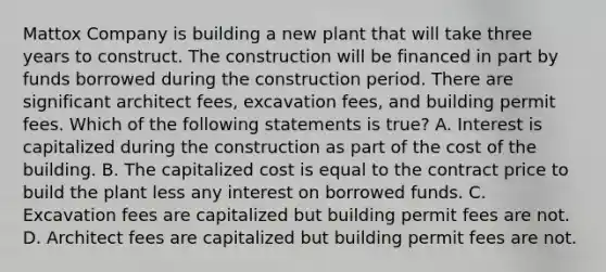 Mattox Company is building a new plant that will take three years to construct. The construction will be financed in part by funds borrowed during the construction period. There are significant architect fees, excavation fees, and building permit fees. Which of the following statements is true? A. Interest is capitalized during the construction as part of the cost of the building. B. The capitalized cost is equal to the contract price to build the plant less any interest on borrowed funds. C. Excavation fees are capitalized but building permit fees are not. D. Architect fees are capitalized but building permit fees are not.