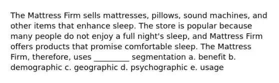 The Mattress Firm sells mattresses, pillows, sound machines, and other items that enhance sleep. The store is popular because many people do not enjoy a full night's sleep, and Mattress Firm offers products that promise comfortable sleep. The Mattress Firm, therefore, uses _________ segmentation a. benefit b. demographic c. geographic d. psychographic e. usage