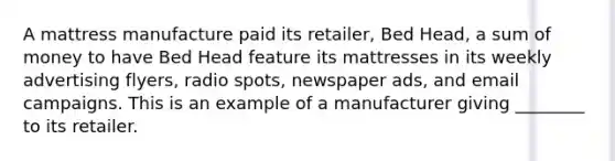 A mattress manufacture paid its retailer, Bed Head, a sum of money to have Bed Head feature its mattresses in its weekly advertising flyers, radio spots, newspaper ads, and email campaigns. This is an example of a manufacturer giving ________ to its retailer.