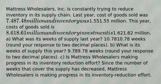 Mattress​ Wholesalers, Inc. is constantly trying to reduce inventory in its supply chain. Last​ year, cost of goods sold was ​7.487.48 million and inventory was ​1.551.55 million. This​ year, costs of goods sold is ​8.618.61 million and inventory investment is ​1.621.62 million. ​a) What was its weeks of supply last​ year? 10.7810.78 weeks ​(round your response to two decimal​ places). ​b) What is its weeks of supply this​ year? 9.789.78 weeks ​(round your response to two decimal​ places). ​c) Is Mattress Wholesalers making progress in its inventory reduction​ effort? Since the number of weeks that cover the supply has decreased​, Mattress Wholesalers is making progress in its​ inventory-reduction effort.