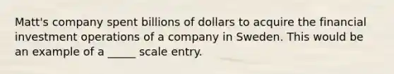 Matt's company spent billions of dollars to acquire the financial investment operations of a company in Sweden. This would be an example of a _____ scale entry.