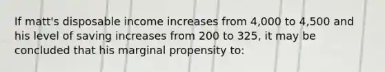 If matt's disposable income increases from 4,000 to 4,500 and his level of saving increases from 200 to 325, it may be concluded that his marginal propensity to: