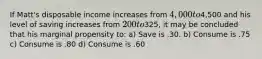 If Matt's disposable income increases from 4,000 to4,500 and his level of saving increases from 200 to325, it may be concluded that his marginal propensity to: a) Save is .30. b) Consume is .75 c) Consume is .80 d) Consume is .60