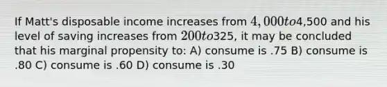 If Matt's disposable income increases from 4,000 to4,500 and his level of saving increases from 200 to325, it may be concluded that his marginal propensity to: A) consume is .75 B) consume is .80 C) consume is .60 D) consume is .30