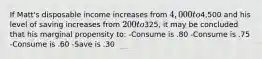 If Matt's disposable income increases from 4,000 to4,500 and his level of saving increases from 200 to325, it may be concluded that his marginal propensity to: -Consume is .80 -Consume is .75 -Consume is .60 -Save is .30