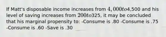 If Matt's disposable income increases from 4,000 to4,500 and his level of saving increases from 200 to325, it may be concluded that his marginal propensity to: -Consume is .80 -Consume is .75 -Consume is .60 -Save is .30