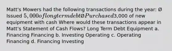 Matt's Mowers had the following transactions during the year: Ø Issued 5,000 of long term debt Ø Purchased3,000 of new equipment with cash Where would these transactions appear in Matt's Statement of Cash Flows? Long Term Debt Equipment a. Financing Financing b. Investing Operating c. Operating Financing d. Financing Investing