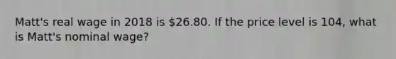 ​Matt's real wage in 2018 is​ 26.80. If the price level is​ 104, what is​ Matt's nominal​ wage?