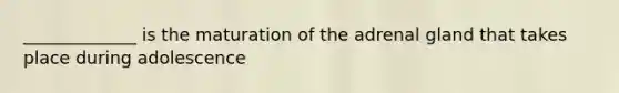 _____________ is the maturation of the adrenal gland that takes place during adolescence