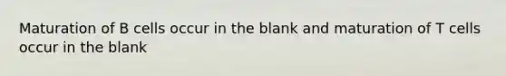 Maturation of B cells occur in the blank and maturation of T cells occur in the blank