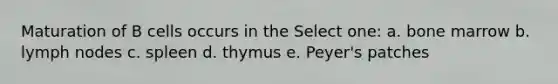 Maturation of B cells occurs in the Select one: a. bone marrow b. lymph nodes c. spleen d. thymus e. Peyer's patches