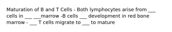 Maturation of B and T Cells - Both lymphocytes arise from ___ cells in ___ ___marrow -B cells ___ development in red bone marrow - ___ T cells migrate to ___ to mature