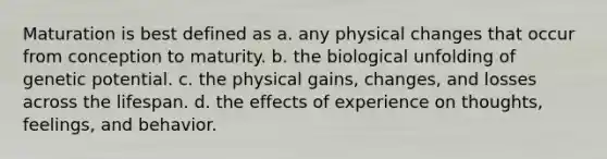 Maturation is best defined as a. any physical changes that occur from conception to maturity. b. the biological unfolding of genetic potential. c. the physical gains, changes, and losses across the lifespan. d. the effects of experience on thoughts, feelings, and behavior.