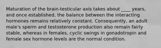 Maturation of the brain-testicular axis takes about ____ years, and once established, the balance between the interacting hormones remains relatively constant. Consequently, an adult male's sperm and testosterone production also remain fairly stable, whereas in females, cyclic swings in gonadotropin and female sex hormone levels are the normal condition.