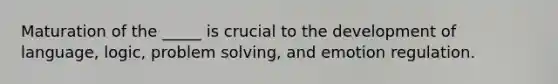 Maturation of the _____ is crucial to the development of language, logic, problem solving, and emotion regulation.