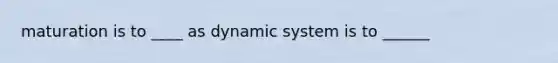 maturation is to ____ as dynamic system is to ______