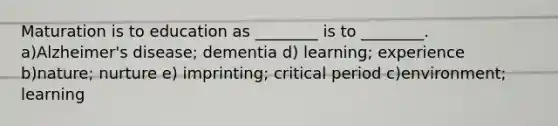 Maturation is to education as ________ is to ________. a)Alzheimer's disease; dementia d) learning; experience b)nature; nurture e) imprinting; critical period c)environment; learning