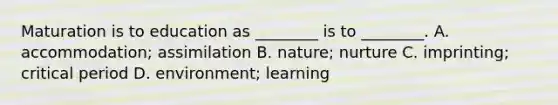 Maturation is to education as ________ is to ________. A. accommodation; assimilation B. nature; nurture C. imprinting; critical period D. environment; learning