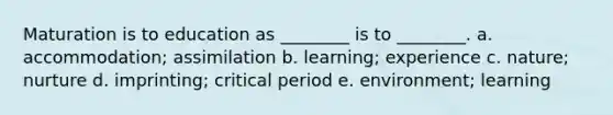 Maturation is to education as ________ is to ________. a. accommodation; assimilation b. learning; experience c. nature; nurture d. imprinting; critical period e. environment; learning