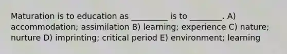 Maturation is to education as _________ is to ________. A) accommodation; assimilation B) learning; experience C) nature; nurture D) imprinting; critical period E) environment; learning