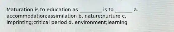 Maturation is to education as _________ is to _______ a. accommodation;assimilation b. nature;nurture c. imprinting;critical period d. environment;learning