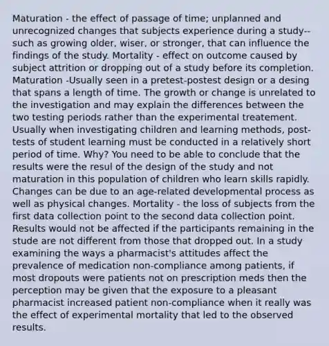 Maturation - the effect of passage of time; unplanned and unrecognized changes that subjects experience during a study-- such as growing older, wiser, or stronger, that can influence the findings of the study. Mortality - effect on outcome caused by subject attrition or dropping out of a study before its completion. Maturation -Usually seen in a pretest-postest design or a desing that spans a length of time. The growth or change is unrelated to the investigation and may explain the differences between the two testing periods rather than the experimental treatement. Usually when investigating children and learning methods, post-tests of student learning must be conducted in a relatively short period of time. Why? You need to be able to conclude that the results were the resul of the design of the study and not maturation in this population of children who learn skills rapidly. Changes can be due to an age-related developmental process as well as physical changes. Mortality - the loss of subjects from the first data collection point to the second data collection point. Results would not be affected if the participants remaining in the stude are not different from those that dropped out. In a study examining the ways a pharmacist's attitudes affect the prevalence of medication non-compliance among patients, if most dropouts were patients not on prescription meds then the perception may be given that the exposure to a pleasant pharmacist increased patient non-compliance when it really was the effect of experimental mortality that led to the observed results.