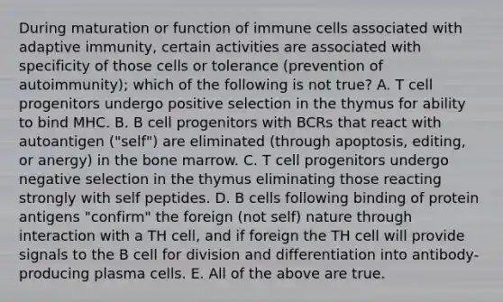 During maturation or function of immune cells associated with adaptive immunity, certain activities are associated with specificity of those cells or tolerance (prevention of autoimmunity); which of the following is not true? A. T cell progenitors undergo positive selection in the thymus for ability to bind MHC. B. B cell progenitors with BCRs that react with autoantigen ("self") are eliminated (through apoptosis, editing, or anergy) in the bone marrow. C. T cell progenitors undergo negative selection in the thymus eliminating those reacting strongly with self peptides. D. B cells following binding of protein antigens "confirm" the foreign (not self) nature through interaction with a TH cell, and if foreign the TH cell will provide signals to the B cell for division and differentiation into antibody-producing plasma cells. E. All of the above are true.