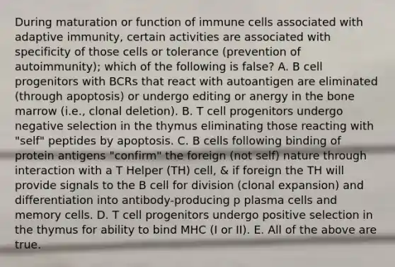 During maturation or function of immune cells associated with adaptive immunity, certain activities are associated with specificity of those cells or tolerance (prevention of autoimmunity); which of the following is false? A. B cell progenitors with BCRs that react with autoantigen are eliminated (through apoptosis) or undergo editing or anergy in the bone marrow (i.e., clonal deletion). B. T cell progenitors undergo negative selection in the thymus eliminating those reacting with "self" peptides by apoptosis. C. B cells following binding of protein antigens "confirm" the foreign (not self) nature through interaction with a T Helper (TH) cell, & if foreign the TH will provide signals to the B cell for division (clonal expansion) and differentiation into antibody-producing p plasma cells and memory cells. D. T cell progenitors undergo positive selection in the thymus for ability to bind MHC (I or II). E. All of the above are true.