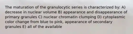 The maturation of the granulocytic series is characterized by: A) decrease in nuclear volume B) appearance and disappearance of primary granules C) nuclear chromatin clumping D) cytoplasmic color change from blue to pink, appearance of secondary granules E) all of the available