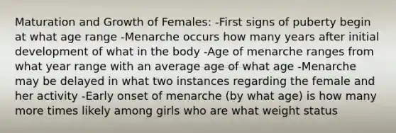 Maturation and Growth of Females: -First signs of puberty begin at what age range -Menarche occurs how many years after initial development of what in the body -Age of menarche ranges from what year range with an average age of what age -Menarche may be delayed in what two instances regarding the female and her activity -Early onset of menarche (by what age) is how many more times likely among girls who are what weight status