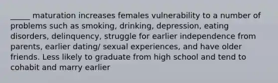 _____ maturation increases females vulnerability to a number of problems such as smoking, drinking, depression, eating disorders, delinquency, struggle for earlier independence from parents, earlier dating/ sexual experiences, and have older friends. Less likely to graduate from high school and tend to cohabit and marry earlier